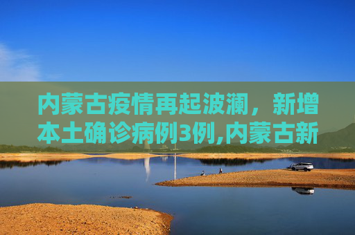内蒙古疫情再起波澜，新增本土确诊病例3例,内蒙古新增本土确诊3例