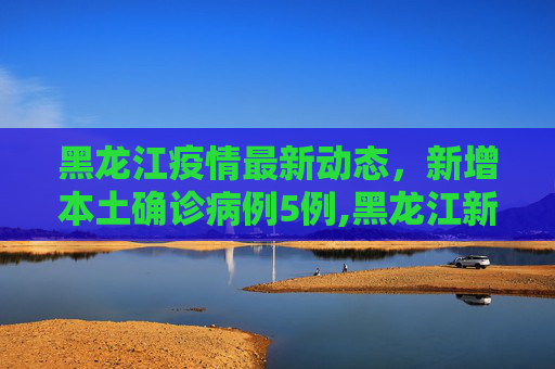 黑龙江疫情最新动态，新增本土确诊病例5例,黑龙江新增本土确诊病例5例