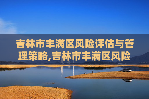 吉林市丰满区风险评估与管理策略,吉林市丰满区风险