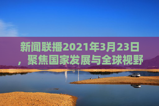 新闻联播2021年3月23日，聚焦国家发展与全球视野,新闻联播2021年3月23日