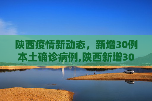 陕西疫情新动态，新增30例本土确诊病例,陕西新增30例本土确诊病例