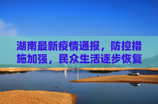 湖南最新疫情通报，防控措施加强，民众生活逐步恢复,湖南最新疫情通报