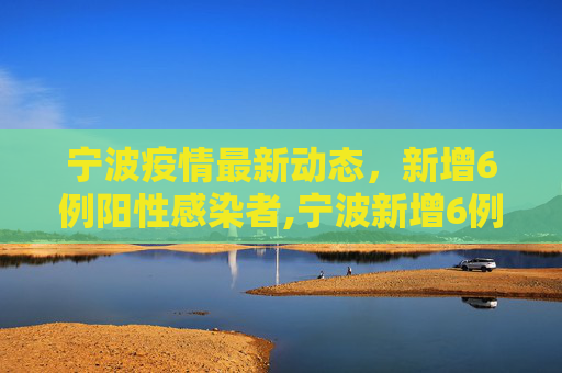 宁波疫情最新动态，新增6例阳性感染者,宁波新增6例阳性感染者