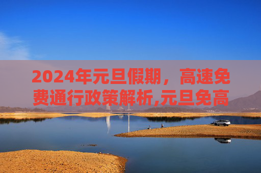 2024年元旦假期，高速免费通行政策解析,元旦免高速吗2024年元旦高速免费吗