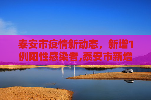 泰安市疫情新动态，新增1例阳性感染者,泰安市新增1例阳性感染者