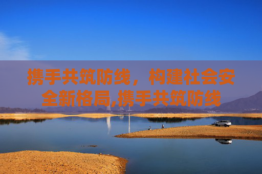 携手共筑防线，构建社会安全新格局,携手共筑防线