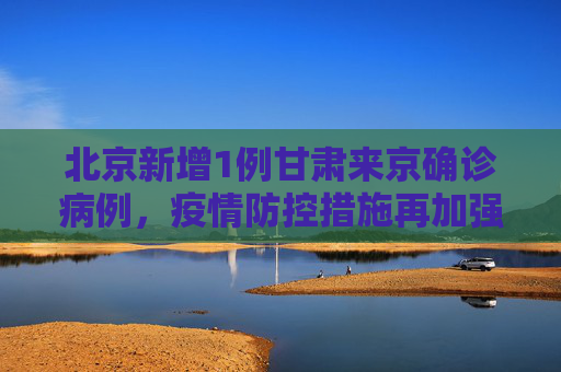 北京新增1例甘肃来京确诊病例，疫情防控措施再加强,北京新增1例甘肃来京确诊