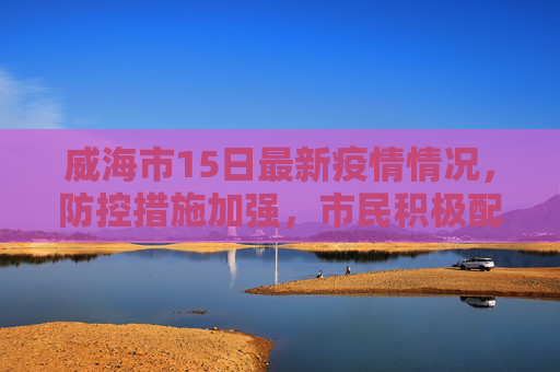 威海市15日最新疫情情况，防控措施加强，市民积极配合,威海15日最新疫情情况