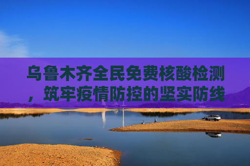 乌鲁木齐全民免费核酸检测，筑牢疫情防控的坚实防线,乌鲁木齐全民免费核酸检测