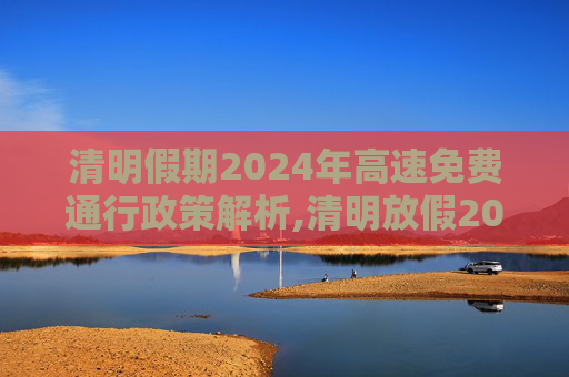 清明假期2024年高速免费通行政策解析,清明放假2024年高速免费