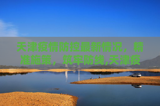 天津疫情防控最新情况，精准施策，筑牢防线,天津疫情防控最新情况