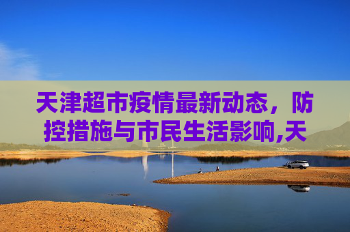 天津超市疫情最新动态，防控措施与市民生活影响,天津超市疫情最新消息
