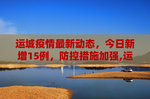 运城疫情最新动态，今日新增15例，防控措施加强,运城疫情最新消息今天新增了15例