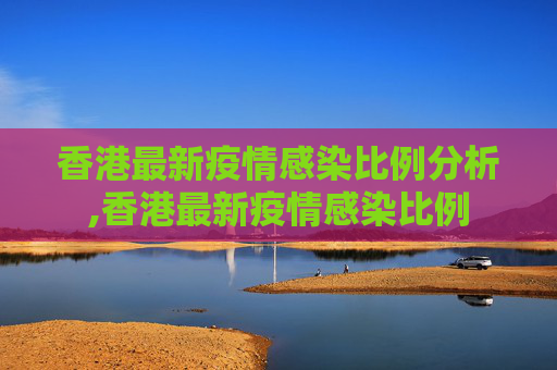香港最新疫情感染比例分析,香港最新疫情感染比例