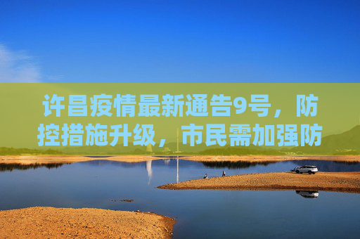 许昌疫情最新通告9号，防控措施升级，市民需加强防护,许昌疫情最新通告9号