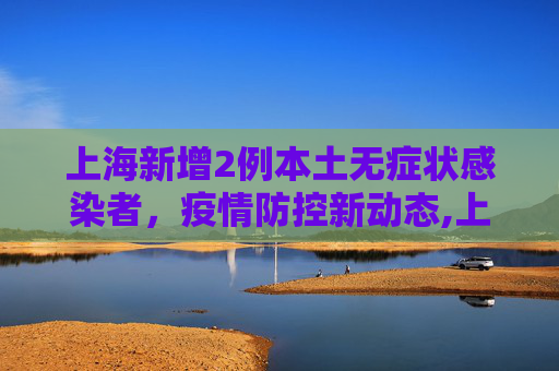 上海新增2例本土无症状感染者，疫情防控新动态,上海新增2例本土无症状感染者
