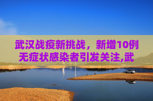 武汉战疫新挑战，新增10例无症状感染者引发关注,武汉新增10例无症状感染者