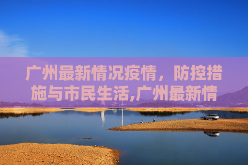 广州最新情况疫情，防控措施与市民生活,广州最新情况疫情