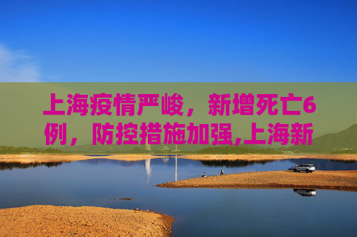 上海疫情严峻，新增死亡6例，防控措施加强,上海新增死亡6例