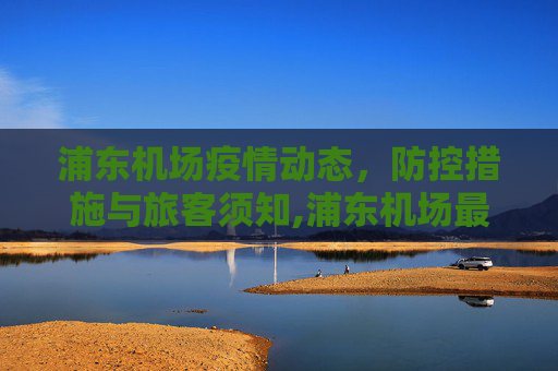 浦东机场疫情动态，防控措施与旅客须知,浦东机场最新动疫情