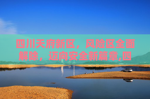 四川天府新区，风险区全面解除，迈向安全新篇章,四川天府新区解除全部风险区