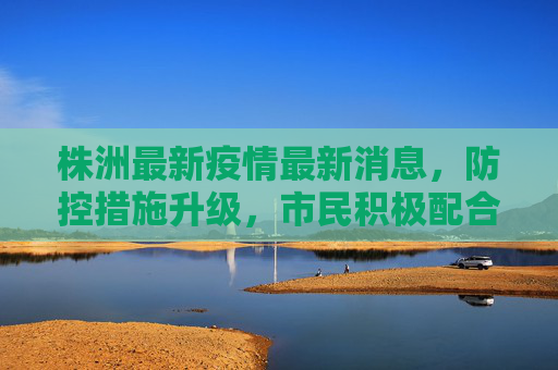 株洲最新疫情最新消息，防控措施升级，市民积极配合,株洲最新疫情最新消息