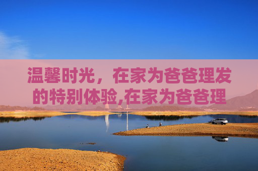 温馨时光，在家为爸爸理发的特别体验,在家为爸爸理发