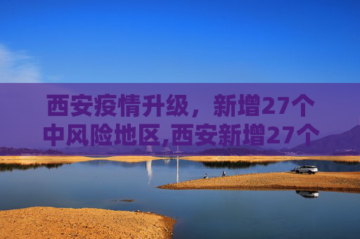 西安疫情升级，新增27个中风险地区,西安新增27个中风险地区