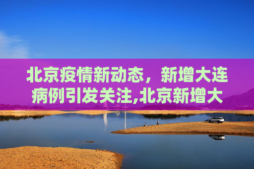 北京疫情新动态，新增大连病例引发关注,北京新增大连病例