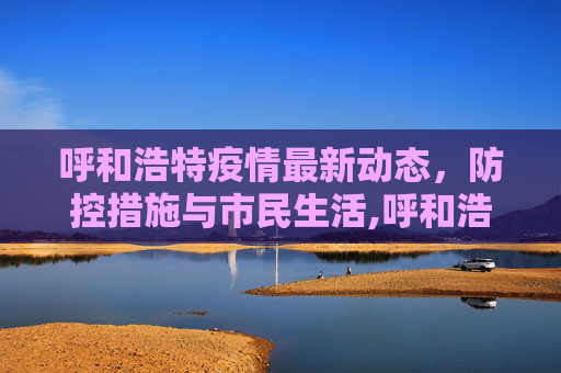 呼和浩特疫情最新动态，防控措施与市民生活,呼和浩特疫情最新