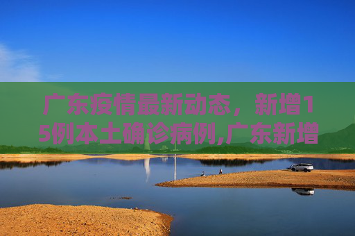 广东疫情最新动态，新增15例本土确诊病例,广东新增15例本土确诊病例