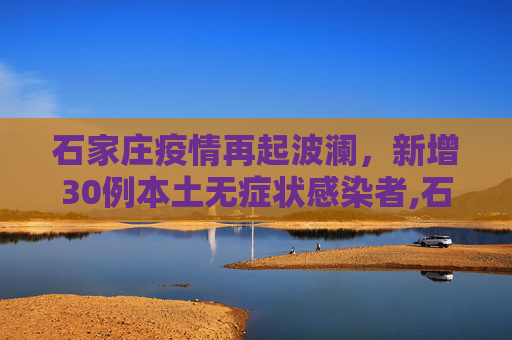 石家庄疫情再起波澜，新增30例本土无症状感染者,石家庄新增30例本土无症状