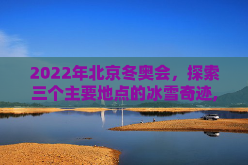2022年北京冬奥会，探索三个主要地点的冰雪奇迹,2022年北京冬奥会地点是哪三个