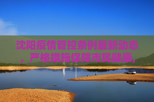 沈阳疫情管控条例最新动态，严格措施保障市民健康,沈阳疫情管控条例最新