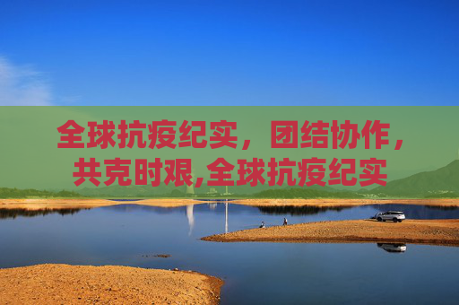 全球抗疫纪实，团结协作，共克时艰,全球抗疫纪实