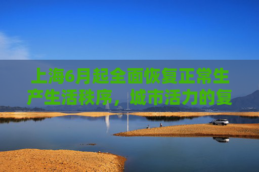 上海6月起全面恢复正常生产生活秩序，城市活力的复苏,上海6月起全面恢复正常生产生活秩序