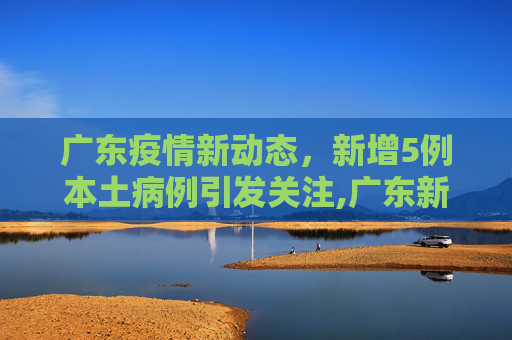 广东疫情新动态，新增5例本土病例引发关注,广东新增5例本土病例