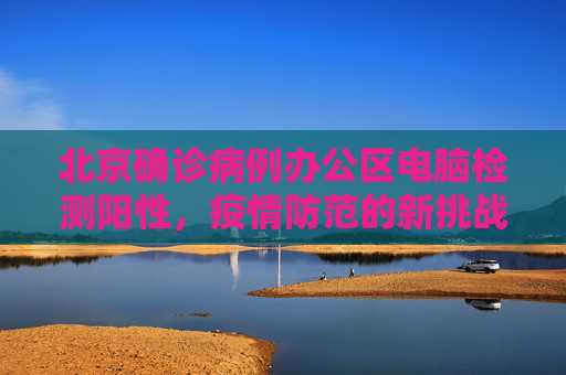 北京确诊病例办公区电脑检测阳性，疫情防范的新挑战,北京确诊病例办公区电脑检测阳性