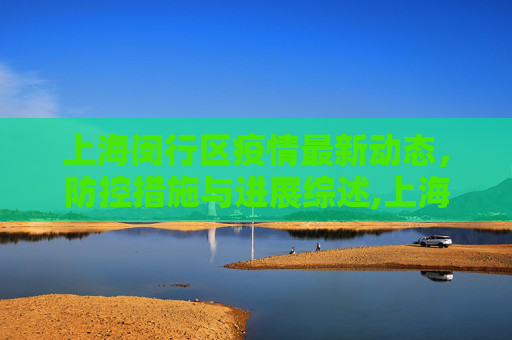 上海闵行区疫情最新动态，防控措施与进展综述,上海疫情状况闵行区最新:上海闵行区疫情最新进展