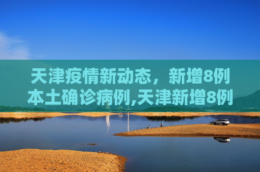 天津疫情新动态，新增8例本土确诊病例,天津新增8例本土确诊病例