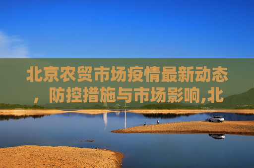 北京农贸市场疫情最新动态，防控措施与市场影响,北京最新农贸市场疫情