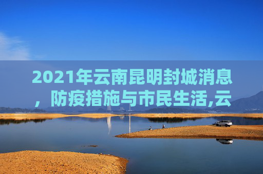 2021年云南昆明封城消息，防疫措施与市民生活,云南昆明封城最新消息2021
