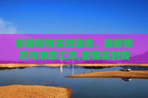 新疆疫情实时动态，最新情况与消息汇总,新疆实时疫情最新情况:新疆实时动态 最新消息