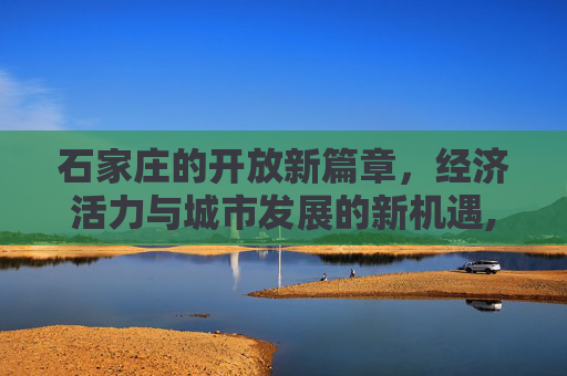 石家庄的开放新篇章，经济活力与城市发展的新机遇,石家庄放开