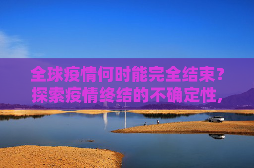 全球疫情何时能完全结束？探索疫情终结的不确定性,全球疫情何时能完全结束？