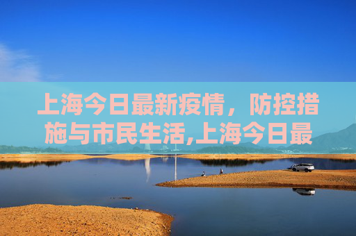 上海今日最新疫情，防控措施与市民生活,上海今日最新疫情
