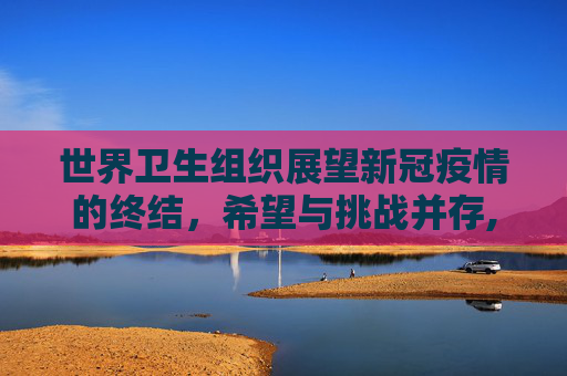 世界卫生组织展望新冠疫情的终结，希望与挑战并存,世卫组织谈新冠疫情结束
