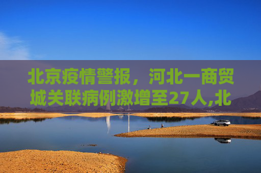 北京疫情警报，河北一商贸城关联病例激增至27人,北京发现河北一商贸城关联病例27人