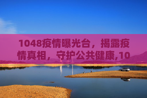 1048疫情曝光台，揭露疫情真相，守护公共健康,1048疫情曝光台