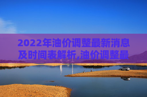 2022年油价调整最新消息及时间表解析,油价调整最新消息2022年时间表